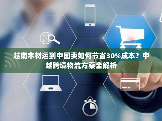 越南木材运到中国卖如何节省30%成本？中越跨境物流方案全解析