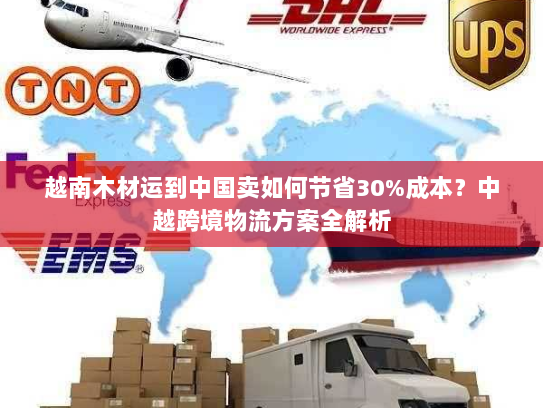 越南木材运到中国卖如何节省30%成本？中越跨境物流方案全解析