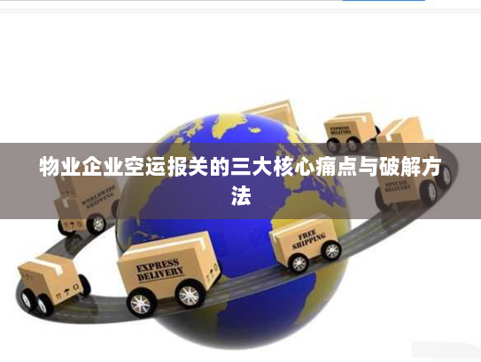 物业企业空运报关的三大核心痛点与破解方法 物业企业空运报关的三大核心痛点与破解方法
