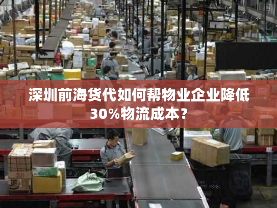 深圳前海货代如何帮物业企业降低30%物流成本？