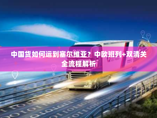 中国货如何运到塞尔维亚?中欧班列+双清关全流程解析 中国货如何运到塞尔维亚?中欧班列+双清关全流程解析