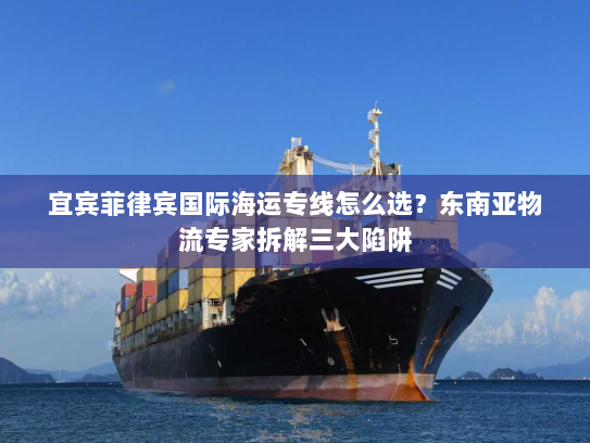 宜宾菲律宾国际海运专线怎么选？东南亚物流专家拆解三大陷阱