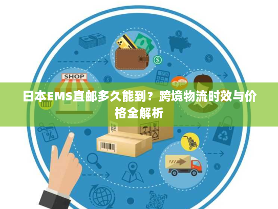 日本EMS直邮多久能到?跨境物流时效与价格全解析 日本EMS直邮多久能到?跨境物流时效与价格全解析
