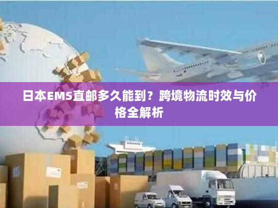 日本EMS直邮多久能到?跨境物流时效与价格全解析 日本EMS直邮多久能到?跨境物流时效与价格全解析