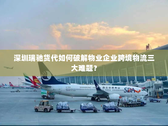 深圳瑞驰货代如何破解物业企业跨境物流三大难题？