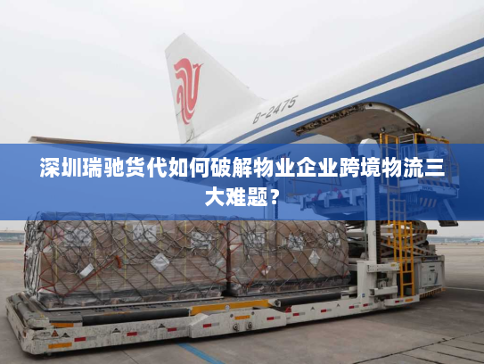 深圳瑞驰货代如何破解物业企业跨境物流三大难题？