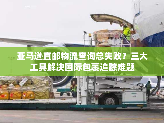 亚马逊直邮物流查询总失败？三大工具解决国际包裹追踪难题