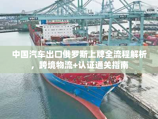 中国汽车出口俄罗斯上牌全流程解析，跨境物流+认证通关指南