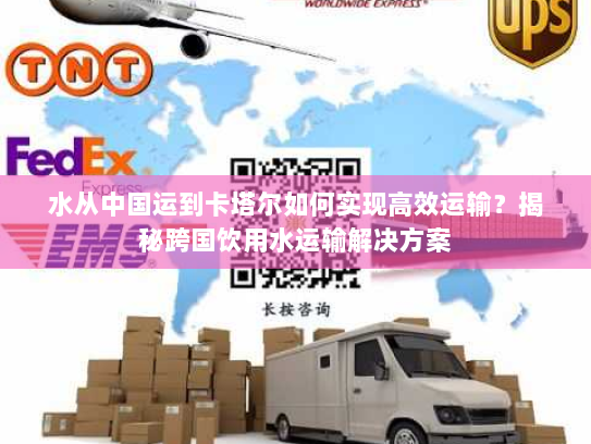 水从中国运到卡塔尔如何实现高效运输?揭秘跨国饮用水运输解决方案 水从中国运到卡塔尔如何实现高效运输?揭秘跨国饮用水运输解决方案