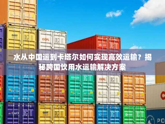 水从中国运到卡塔尔如何实现高效运输?揭秘跨国饮用水运输解决方案 水从中国运到卡塔尔如何实现高效运输?揭秘跨国饮用水运输解决方案