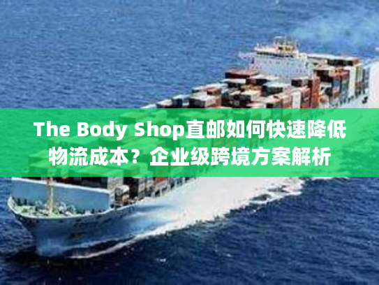 The Body Shop直邮如何快速降低物流成本？企业级跨境方案解析