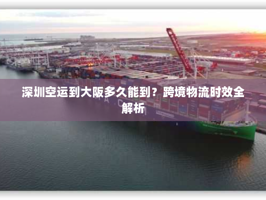 深圳空运到大阪多久能到?跨境物流时效全解析 深圳空运到大阪多久能到?跨境物流时效全解析