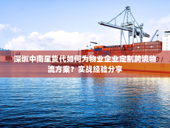 深圳中南星货代如何为物业企业定制跨境物流方案?实战经验分享 深圳中南星货代如何为物业企业定制跨境物流方案?实战经验分享