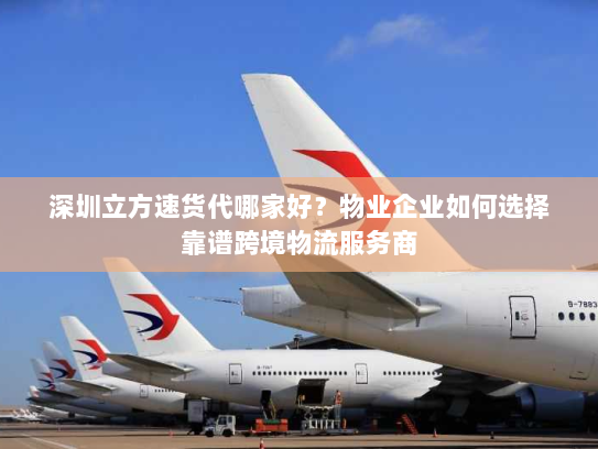 深圳立方速货代哪家好？物业企业如何选择靠谱跨境物流服务商