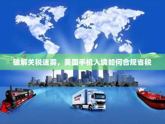 破解关税迷雾，美国手机入境如何合规省税