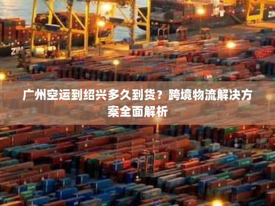 广州空运到绍兴多久到货?跨境物流解决方案全面解析 广州空运到绍兴多久到货?跨境物流解决方案全面解析