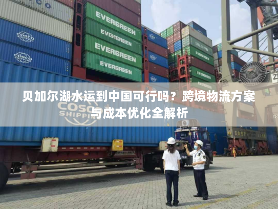 贝加尔湖水运到中国可行吗?跨境物流方案与成本优化全解析 贝加尔湖水运到中国可行吗?跨境物流方案与成本优化全解析
