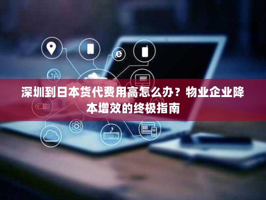 深圳到日本货代费用高怎么办?物业企业降本增效的终极指南 深圳到日本货代费用高怎么办?物业企业降本增效的终极指南