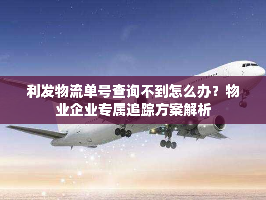 利发物流单号查询不到怎么办？物业企业专属追踪方案解析