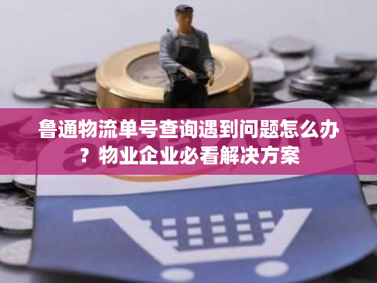 鲁通物流单号查询遇到问题怎么办？物业企业必看解决方案