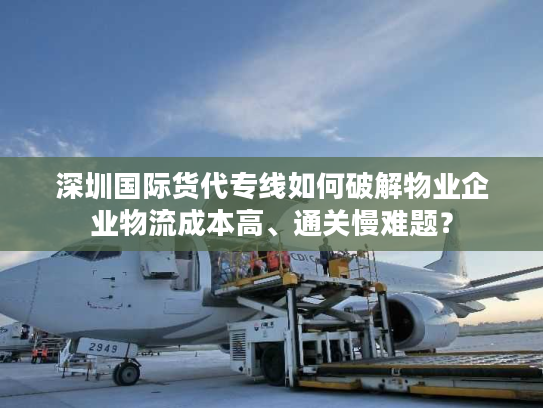 深圳国际货代专线如何破解物业企业物流成本高、通关慢难题? 深圳国际货代专线如何破解物业企业物流成本高、通关慢难题?