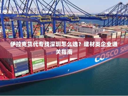 伊拉克货代专线深圳怎么选?建材类企业通关指南 伊拉克货代专线深圳怎么选?建材类企业通关指南