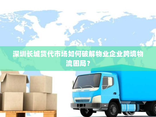 深圳长城货代市场如何破解物业企业跨境物流困局？