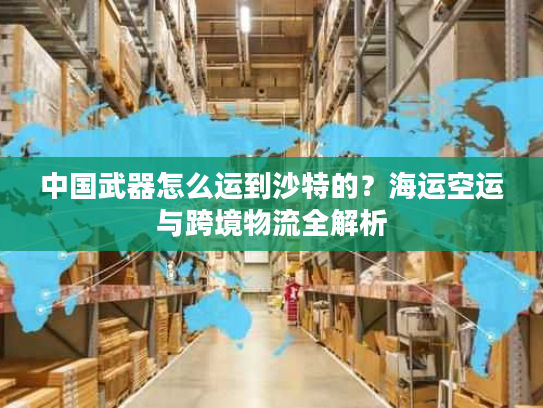 中国武器怎么运到沙特的？海运空运与跨境物流全解析