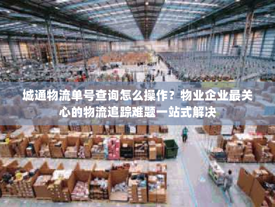 城通物流单号查询怎么操作？物业企业最关心的物流追踪难题一站式解决