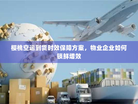 樱桃空运到货时效保障方案，物业企业如何锁鲜增效