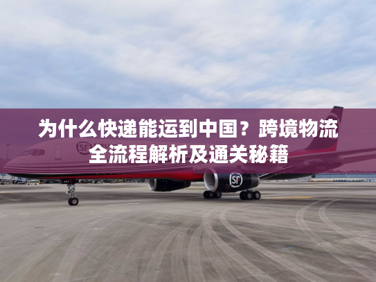 为什么快递能运到中国?跨境物流全流程解析及通关秘籍 为什么快递能运到中国?跨境物流全流程解析及通关秘籍