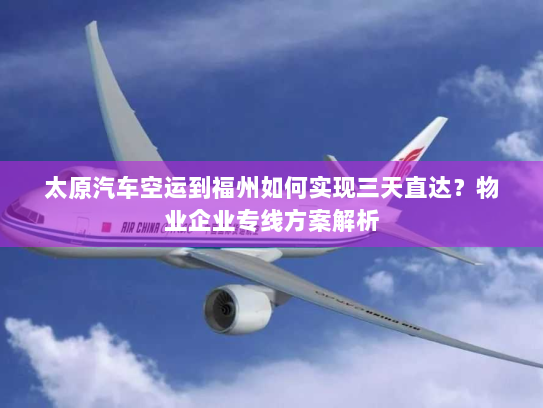 太原汽车空运到福州如何实现三天直达？物业企业专线方案解析