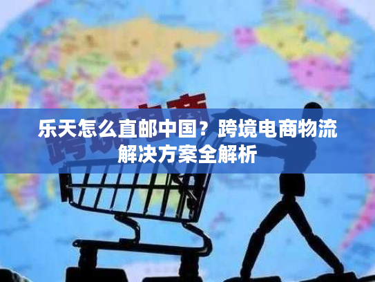 乐天怎么直邮中国？跨境电商物流解决方案全解析