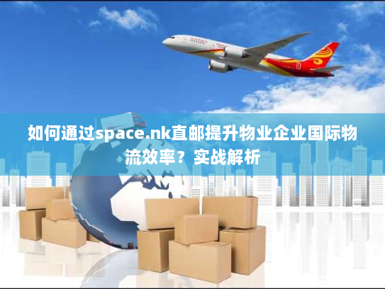 如何通过space.nk直邮提升物业企业国际物流效率?实战解析 如何通过space.nk直邮提升物业企业国际物流效率?实战解析