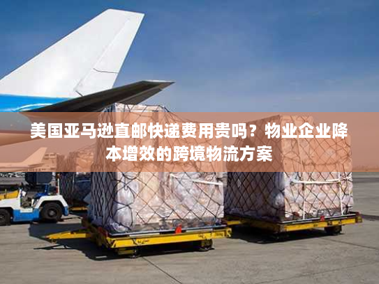 美国亚马逊直邮快递费用贵吗?物业企业降本增效的跨境物流方案 美国亚马逊直邮快递费用贵吗?物业企业降本增效的跨境物流方案