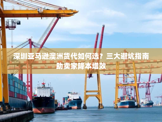 深圳亚马逊澳洲货代如何选？三大避坑指南助卖家降本增效