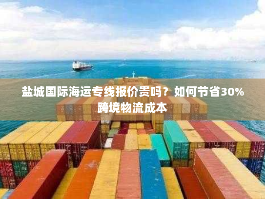 盐城国际海运专线报价贵吗?如何节省30%跨境物流成本 盐城国际海运专线报价贵吗?如何节省30%跨境物流成本