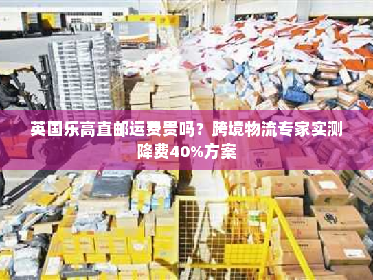 英国乐高直邮运费贵吗?跨境物流专家实测降费40%方案 英国乐高直邮运费贵吗?跨境物流专家实测降费40%方案