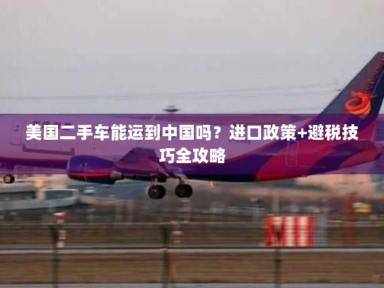 美国二手车能运到中国吗？进口政策+避税技巧全攻略