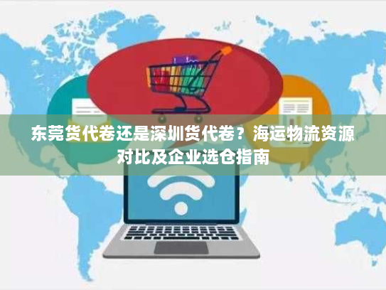 东莞货代卷还是深圳货代卷？海运物流资源对比及企业选仓指南