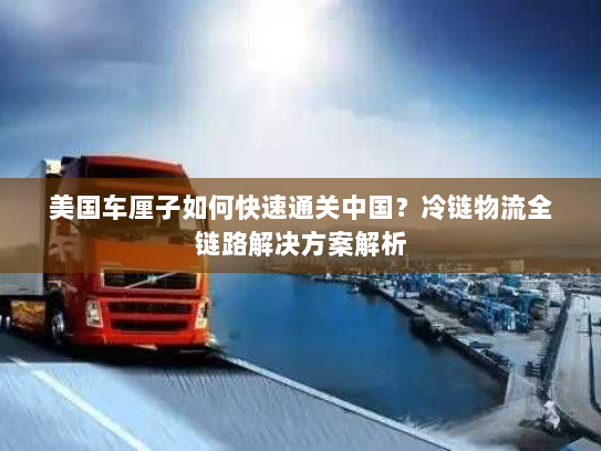 美国车厘子如何快速通关中国？冷链物流全链路解决方案解析