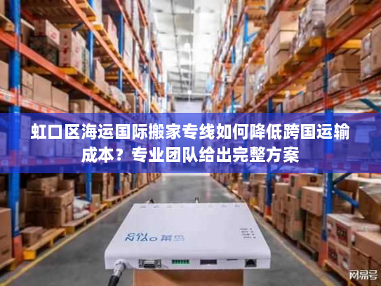 虹口区海运国际搬家专线如何降低跨国运输成本？专业团队给出完整方案