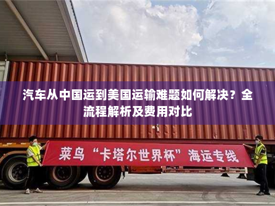 汽车从中国运到美国运输难题如何解决?全流程解析及费用对比 汽车从中国运到美国运输难题如何解决?全流程解析及费用对比