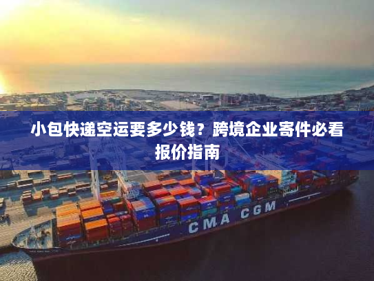 小包快递空运要多少钱？跨境企业寄件必看报价指南
