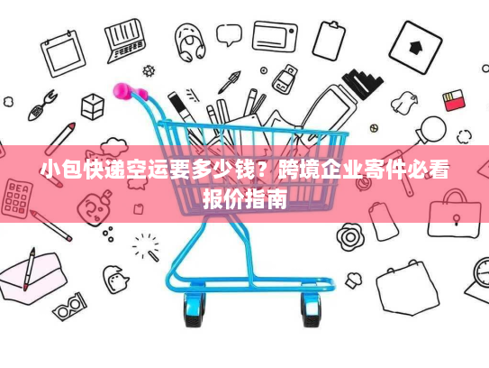 小包快递空运要多少钱？跨境企业寄件必看报价指南