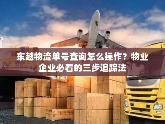 东越物流单号查询怎么操作？物业企业必看的三步追踪法