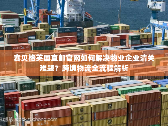 赛贝格英国直邮官网如何解决物业企业清关难题？跨境物流全流程解析