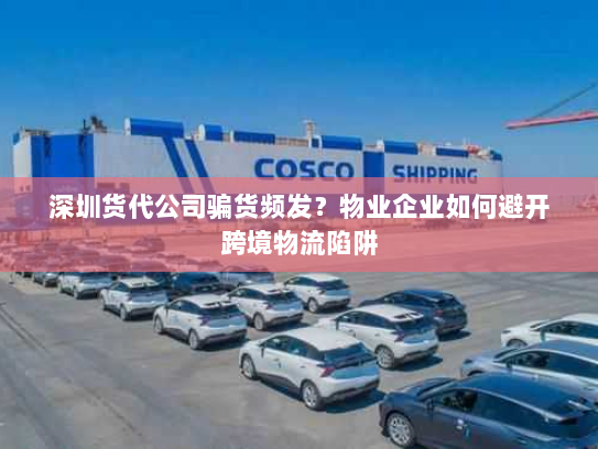 深圳货代公司骗货频发?物业企业如何避开跨境物流陷阱 深圳货代公司骗货频发?物业企业如何避开跨境物流陷阱