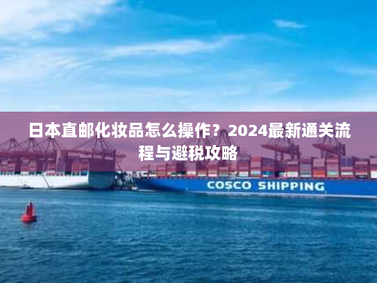 日本直邮化妆品怎么操作?2024最新通关流程与避税攻略 日本直邮化妆品怎么操作?2024最新通关流程与避税攻略