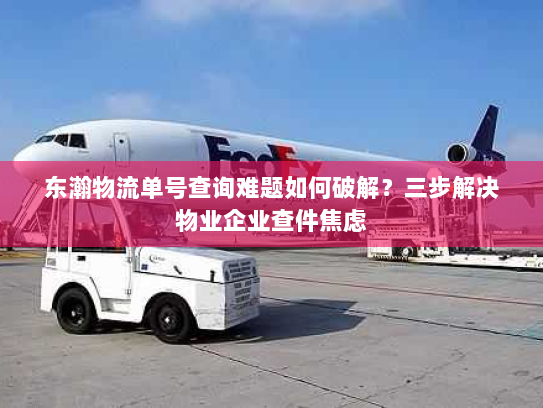 东瀚物流单号查询难题如何破解?三步解决物业企业查件焦虑 东瀚物流单号查询难题如何破解?三步解决物业企业查件焦虑
